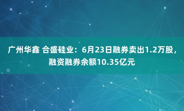 广州华鑫 合盛硅业：6月23日融券卖出1.2万股，融资融券余额10.35亿元