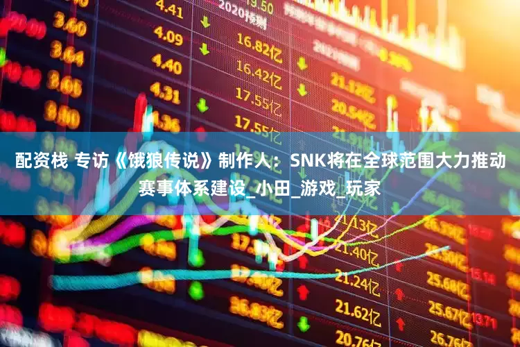 配资栈 专访《饿狼传说》制作人：SNK将在全球范围大力推动赛事体系建设_小田_游戏_玩家