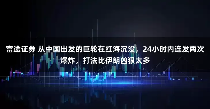 富途证券 从中国出发的巨轮在红海沉没，24小时内连发两次爆炸，打法比伊朗凶狠太多