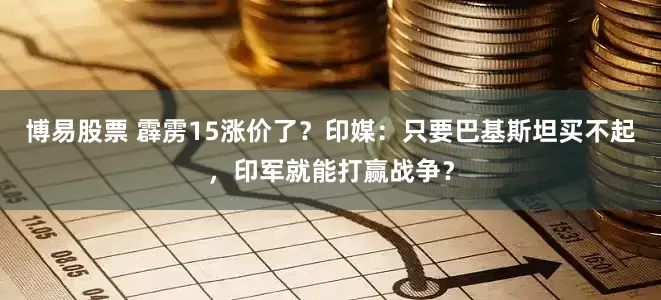 博易股票 霹雳15涨价了？印媒：只要巴基斯坦买不起，印军就能打赢战争？