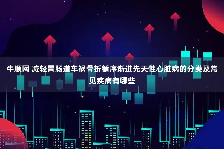 牛顺网 减轻胃肠道车祸骨折循序渐进先天性心脏病的分类及常见疾病有哪些