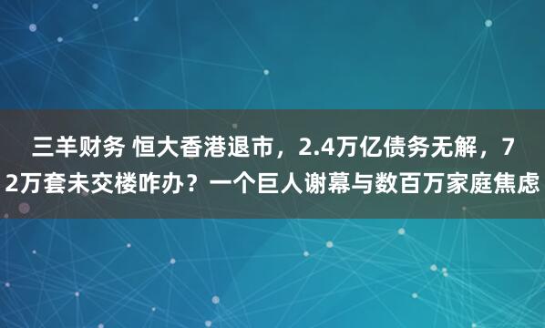 三羊财务 恒大香港退市，2.4万亿债务无解，72万套未交楼咋办？一个巨人谢幕与数百万家庭焦虑