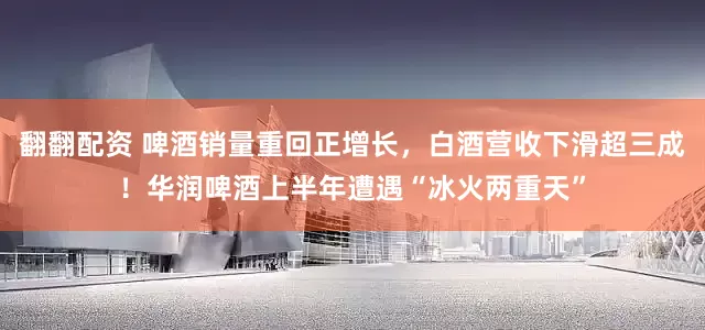 翻翻配资 啤酒销量重回正增长，白酒营收下滑超三成！华润啤酒上半年遭遇“冰火两重天”