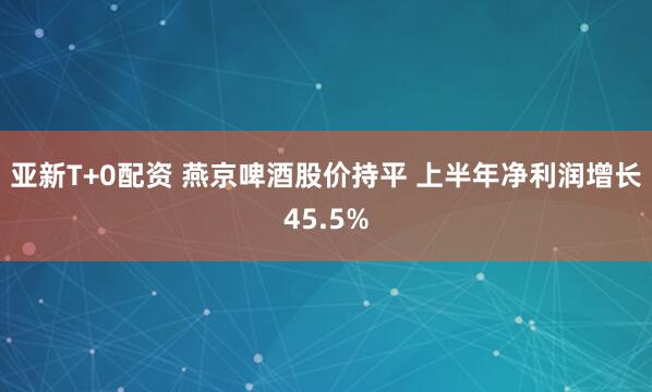 亚新T+0配资 燕京啤酒股价持平 上半年净利润增长45.5%