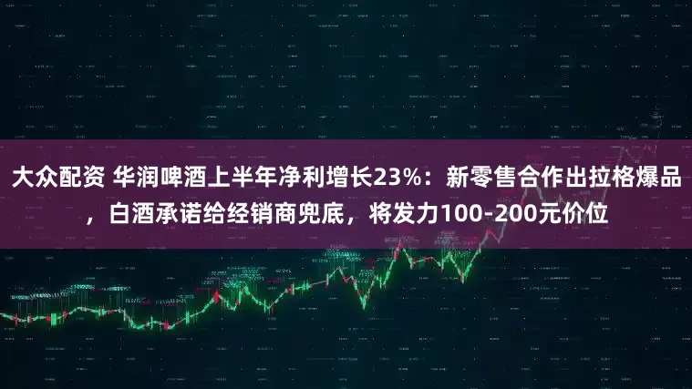 大众配资 华润啤酒上半年净利增长23%：新零售合作出拉格爆品，白酒承诺给经销商兜底，将发力100-200元价位