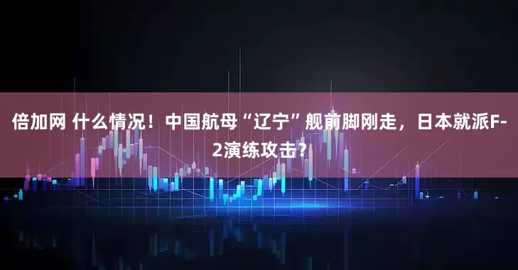倍加网 什么情况！中国航母“辽宁”舰前脚刚走，日本就派F-2演练攻击？