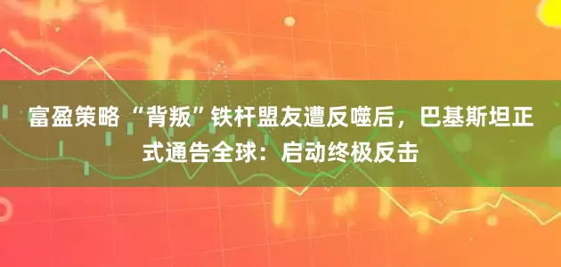 富盈策略 “背叛”铁杆盟友遭反噬后，巴基斯坦正式通告全球：启动终极反击