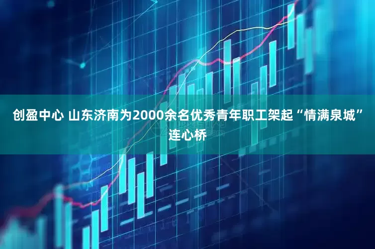 创盈中心 山东济南为2000余名优秀青年职工架起“情满泉城”连心桥