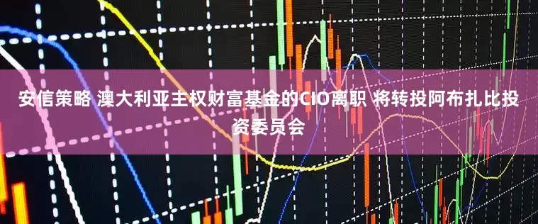 安信策略 澳大利亚主权财富基金的CIO离职 将转投阿布扎比投资委员会