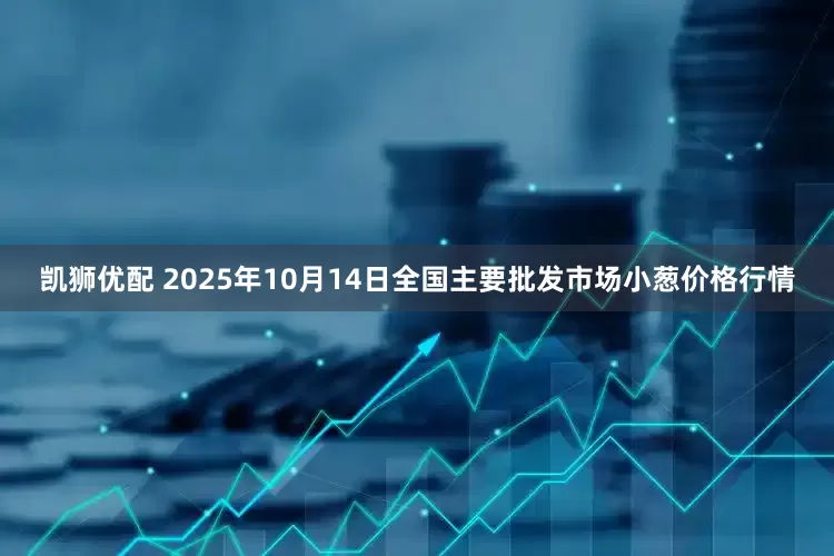 凯狮优配 2025年10月14日全国主要批发市场小葱价格行情